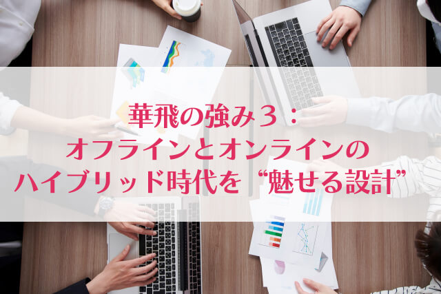 華飛の強み３：オフラインとオンラインのハイブリッド時代を“魅せる設計”