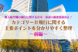 無人航空機の飛行に関する許可・承認の審査要領改正！カテゴリーⅡ飛行に関する主要ポイントを分かりやすく整理〜前編〜